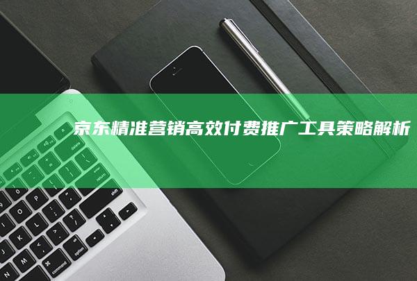 京东精准营销：高效付费推广工具策略解析